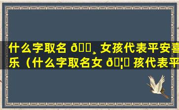 什么字取名 🕸 女孩代表平安喜乐（什么字取名女 🦟 孩代表平安喜乐的名字）